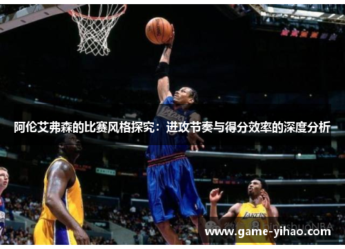 阿伦艾弗森的比赛风格探究：进攻节奏与得分效率的深度分析