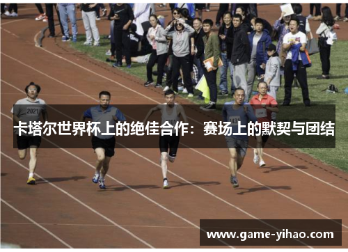 卡塔尔世界杯上的绝佳合作：赛场上的默契与团结