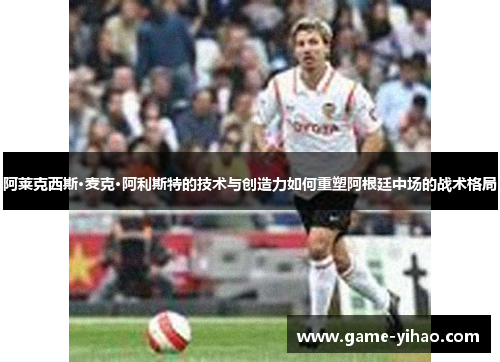 阿莱克西斯·麦克·阿利斯特的技术与创造力如何重塑阿根廷中场的战术格局