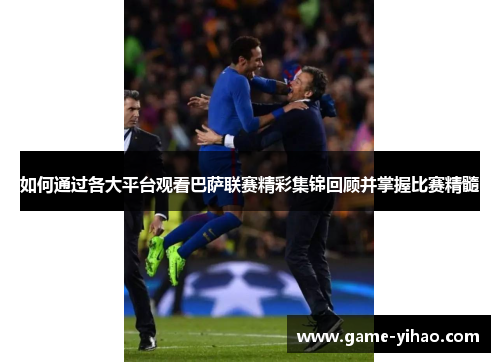 如何通过各大平台观看巴萨联赛精彩集锦回顾并掌握比赛精髓