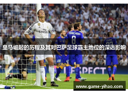 皇马崛起的历程及其对巴萨足球霸主地位的深远影响