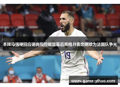 本泽马强硬回应德尚指控揭露幕后真相并表态继续为法国队争光