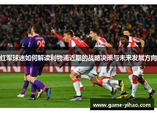 红军球迷如何解读利物浦近期的战略决策与未来发展方向