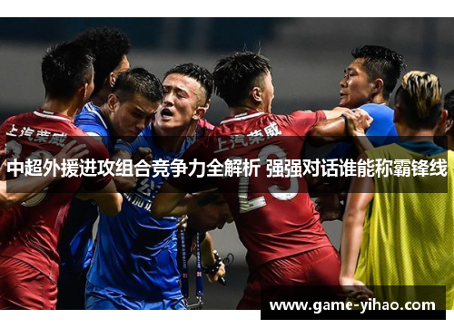 中超外援进攻组合竞争力全解析 强强对话谁能称霸锋线