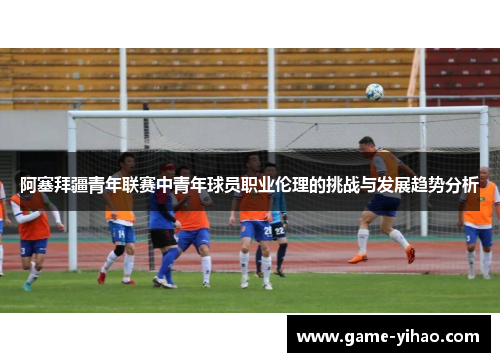 阿塞拜疆青年联赛中青年球员职业伦理的挑战与发展趋势分析