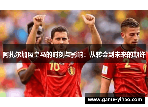 阿扎尔加盟皇马的时刻与影响：从转会到未来的期许