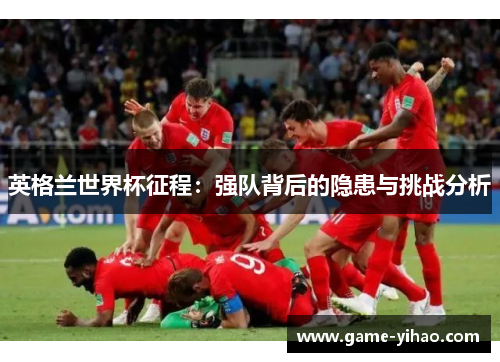 英格兰世界杯征程：强队背后的隐患与挑战分析